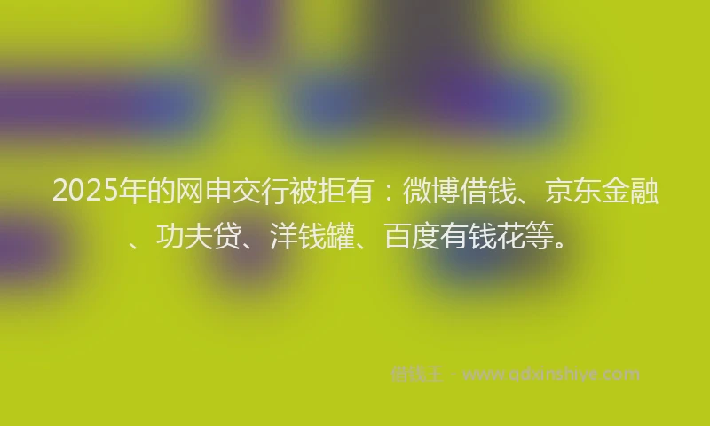 2025年的网申交行被拒有：微博借钱、京东金融、功夫贷、洋钱罐、百度有钱花等。