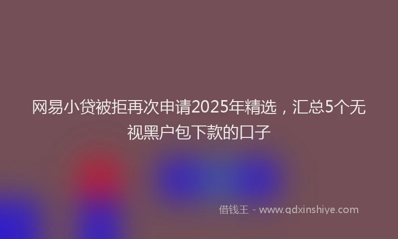 网易小贷被拒再次申请2025年精选，汇总5个无视黑户包下款的口子