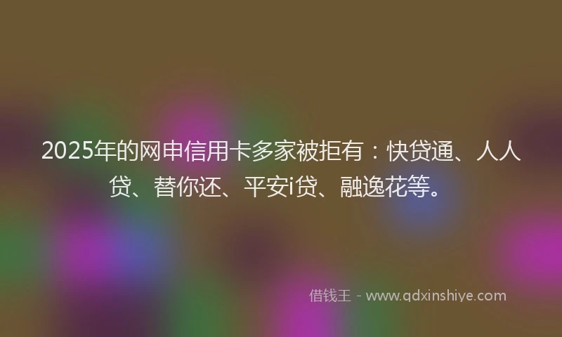 2025年的网申信用卡多家被拒有：快贷通、人人贷、替你还、平安i贷、融逸花等。
