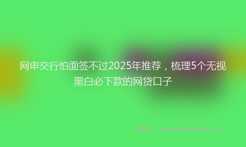 网申交行怕面签不过2025年推荐，梳理5个无视黑白必下款的网贷口子