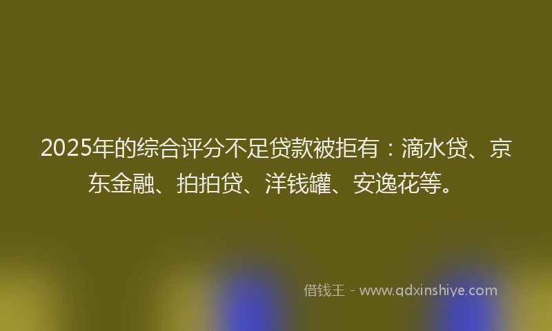 2025年的综合评分不足贷款被拒有：滴水贷、京东金融、拍拍贷、洋钱罐、安逸花等。