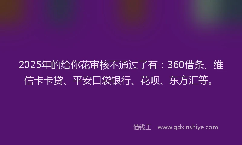 2025年的给你花审核不通过了有：360借条、维信卡卡贷、平安口袋银行、花呗、东方汇等。