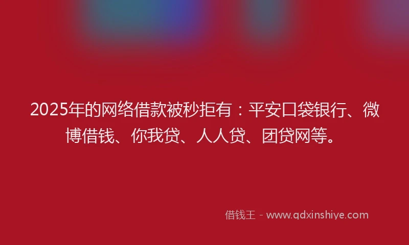 2025年的网络借款被秒拒有：平安口袋银行、微博借钱、你我贷、人人贷、团贷网等。