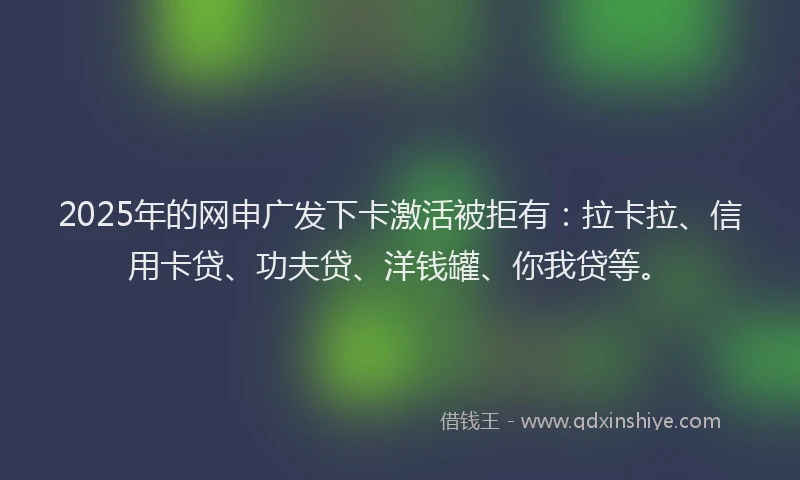 2025年的网申广发下卡激活被拒有：拉卡拉、信用卡贷、功夫贷、洋钱罐、你我贷等。