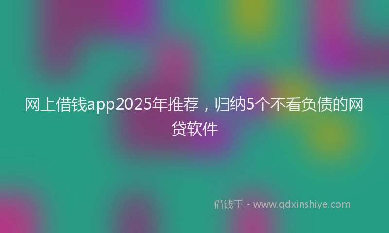 网上借钱app2025年推荐，归纳5个不看负债的网贷软件