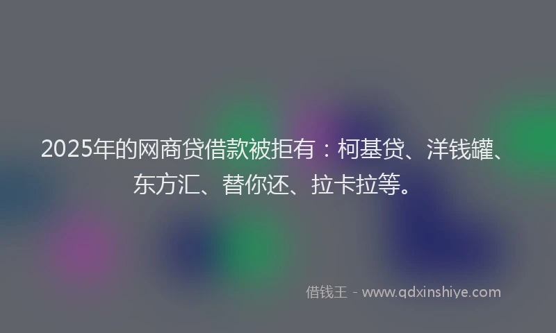 2025年的网商贷借款被拒有：柯基贷、洋钱罐、东方汇、替你还、拉卡拉等。