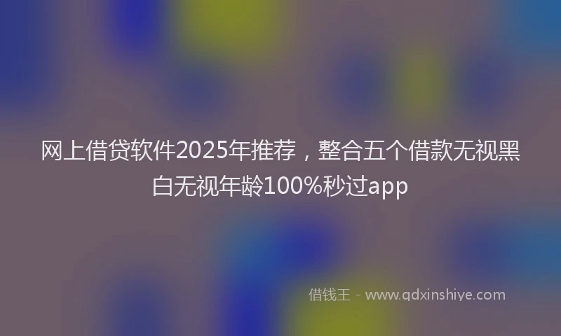 网上借贷软件2025年推荐，整合五个借款无视黑白无视年龄100%秒过app