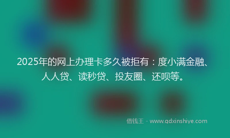 2025年的网上办理卡多久被拒有：度小满金融、人人贷、读秒贷、投友圈、还呗等。