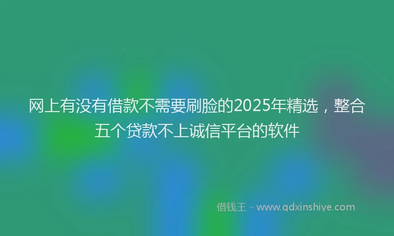网上有没有借款不需要刷脸的2025年精选，整合五个贷款不上诚信平台的软件