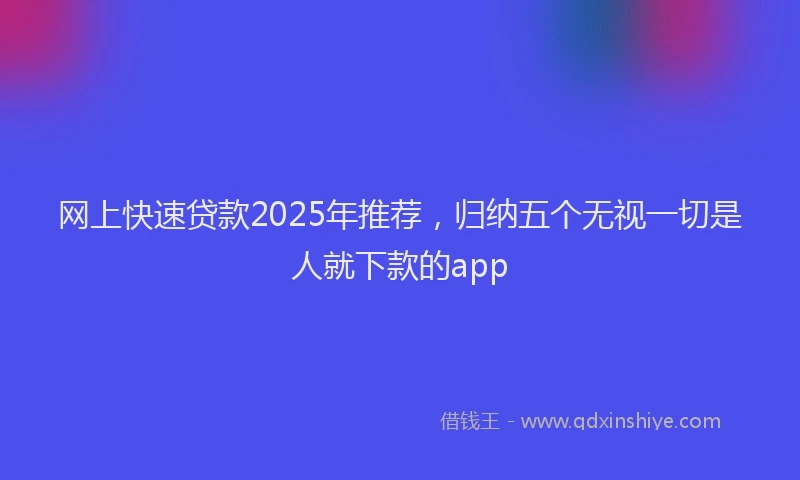 网上快速贷款2025年推荐，归纳五个无视一切是人就下款的app