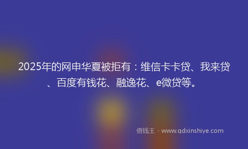 2025年的网申华夏被拒有：维信卡卡贷、我来贷、百度有钱花、融逸花、e微贷等。