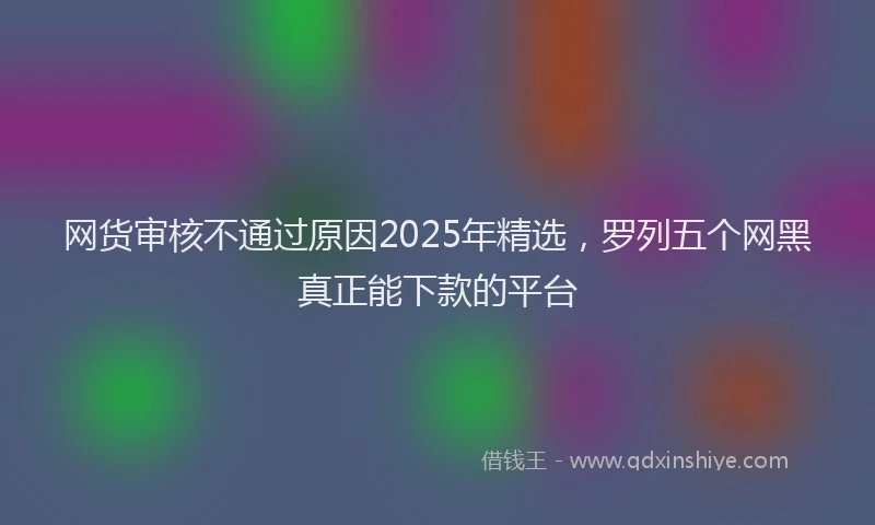 网货审核不通过原因2025年精选，罗列五个网黑真正能下款的平台