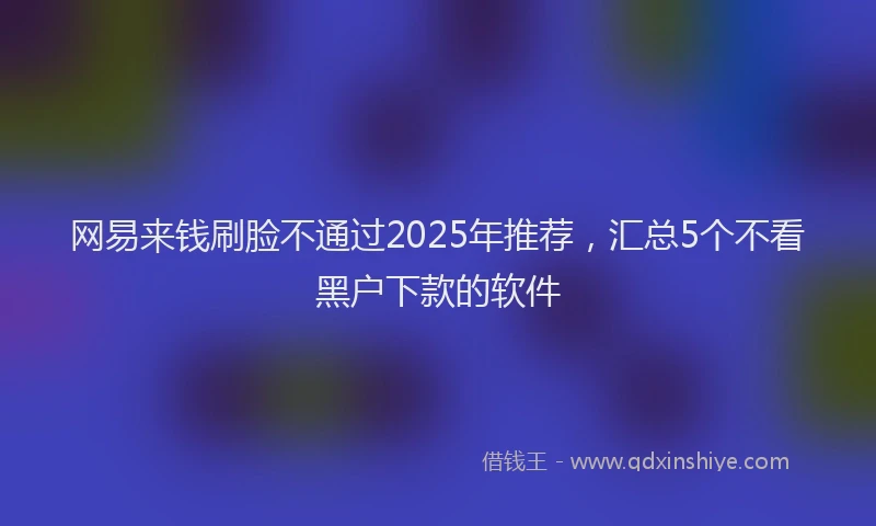 网易来钱刷脸不通过2025年推荐,汇总5个不看黑户下款的软件