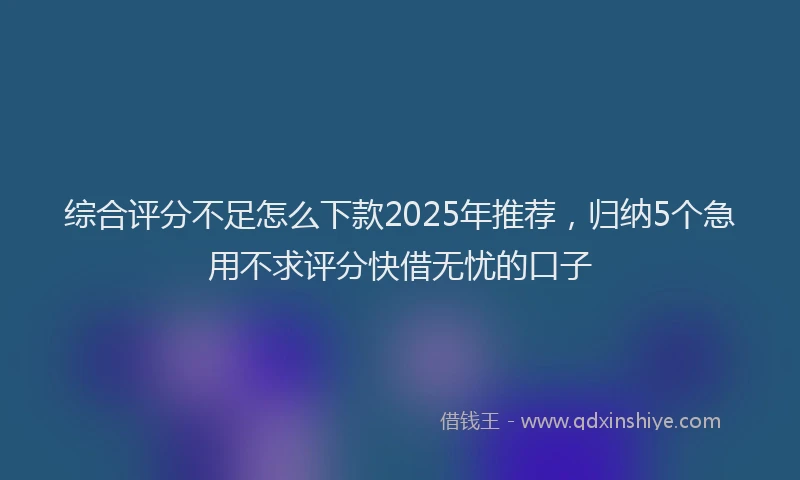 综合评分不足怎么下款2025年推荐，归纳5个急用不求评分快借无忧的口子