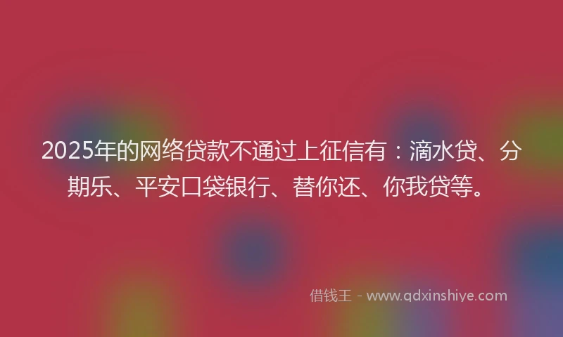 2025年的网络贷款不通过上征信有：滴水贷、分期乐、平安口袋银行、替你还、你我贷等。