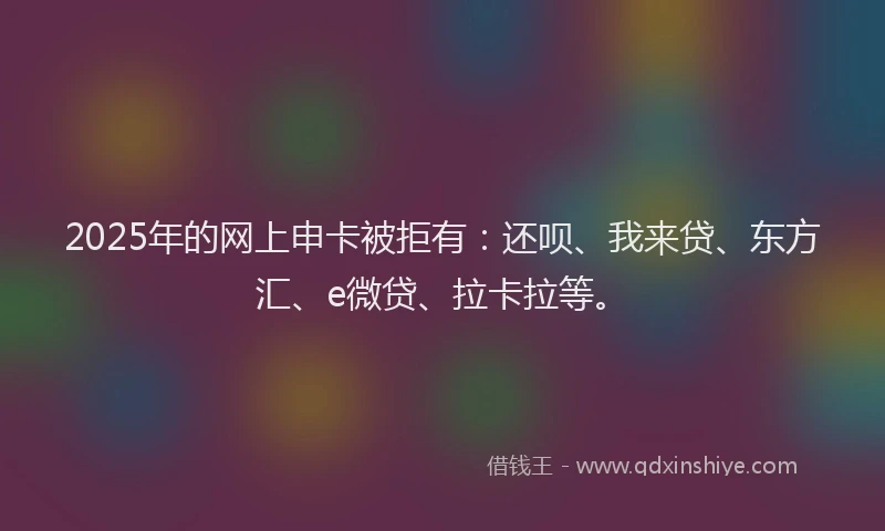 2025年的网上申卡被拒有：还呗、我来贷、东方汇、e微贷、拉卡拉等。