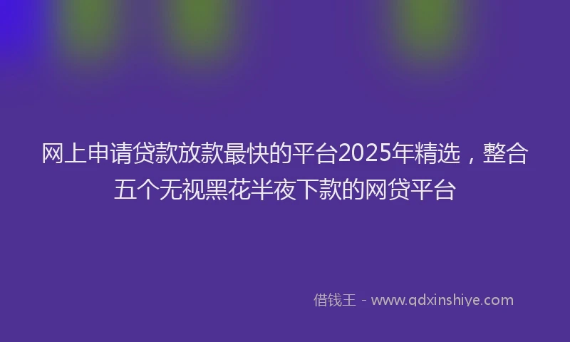 网上申请贷款放款最快的平台2025年精选，整合五个无视黑花半夜下款的网贷平台