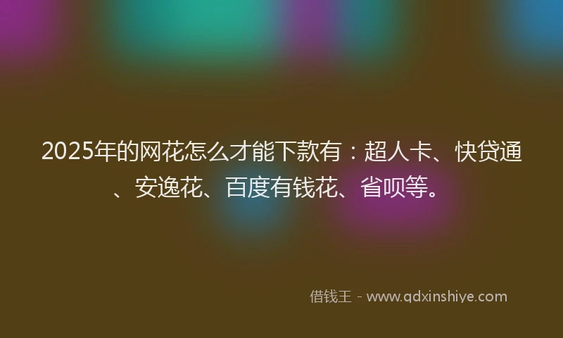 2025年的网花怎么才能下款有：超人卡、快贷通、安逸花、百度有钱花、省呗等。
