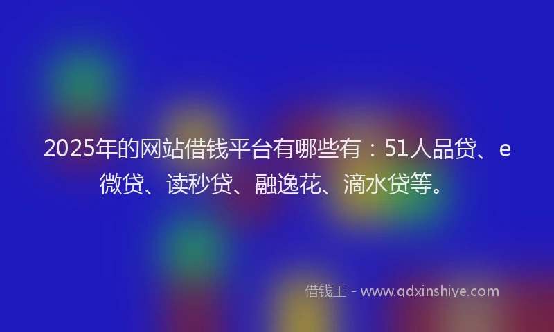 2025年的网站借钱平台有哪些有：51人品贷、e微贷、读秒贷、融逸花、滴水贷等。