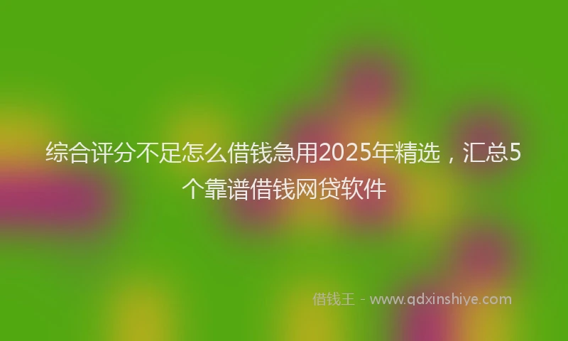 综合评分不足怎么借钱急用2025年精选，汇总5个靠谱借钱网贷软件