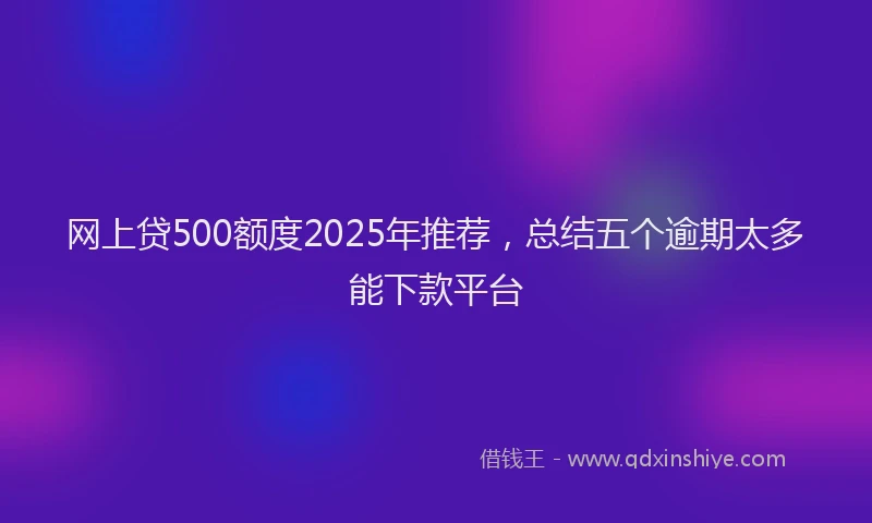网上贷500额度2025年推荐，总结五个逾期太多能下款平台