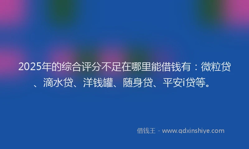 2025年的综合评分不足在哪里能借钱有：微粒贷、滴水贷、洋钱罐、随身贷、平安i贷等。