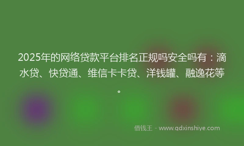 2025年的网络贷款平台排名正规吗安全吗有：滴水贷、快贷通、维信卡卡贷、洋钱罐、融逸花等。