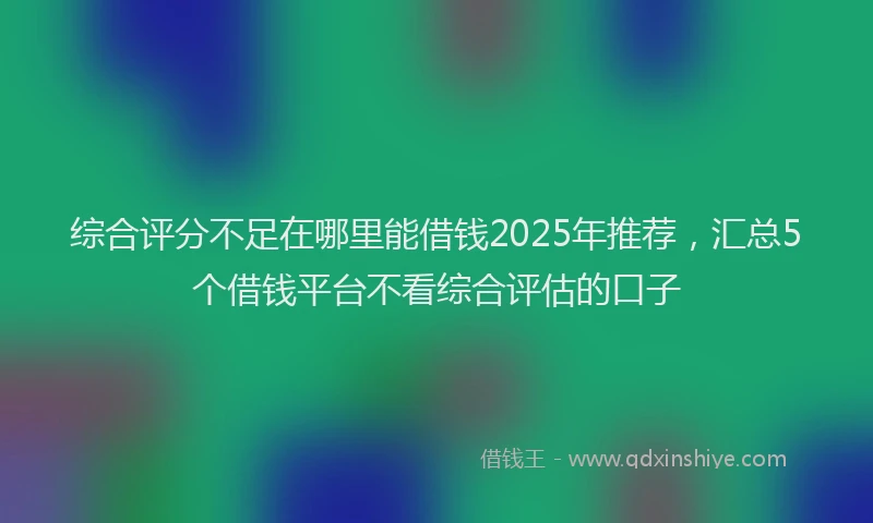 综合评分不足在哪里能借钱2025年推荐，汇总5个借钱平台不看综合评估的口子