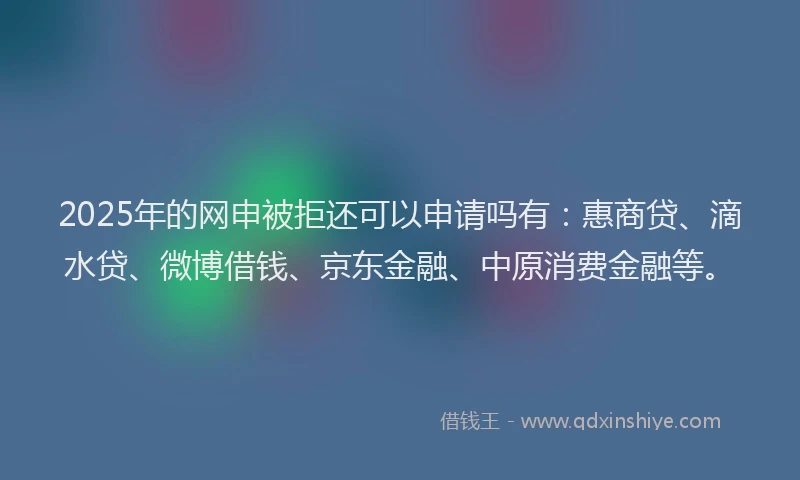 2025年的网申被拒还可以申请吗有：惠商贷、滴水贷、微博借钱、京东金融、中原消费金融等。