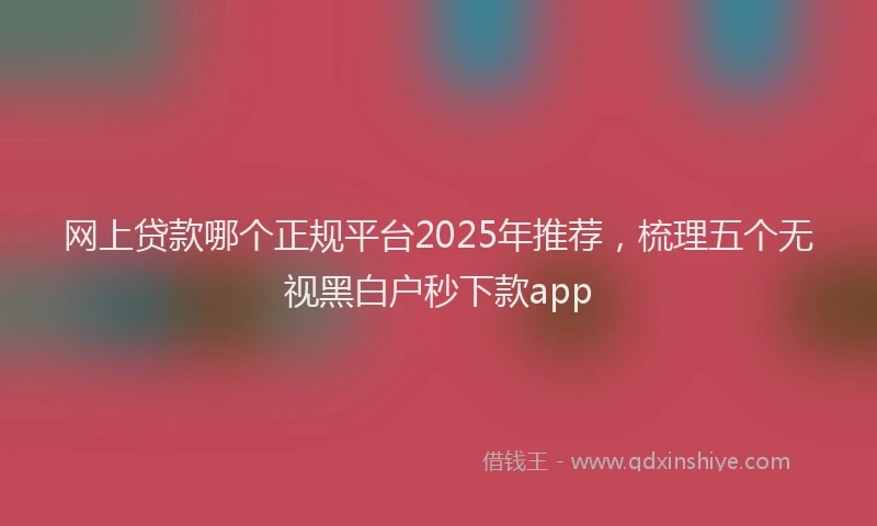 网上贷款哪个正规平台2025年推荐，梳理五个无视黑白户秒下款app