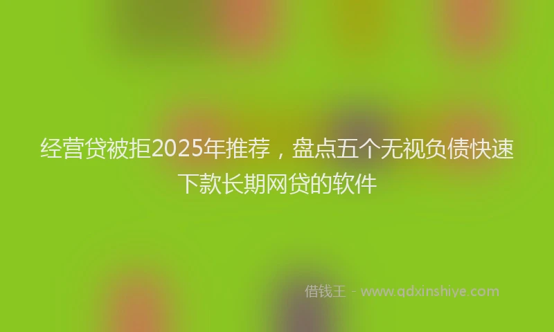 经营贷被拒2025年推荐，盘点五个无视负债快速下款长期网贷的软件