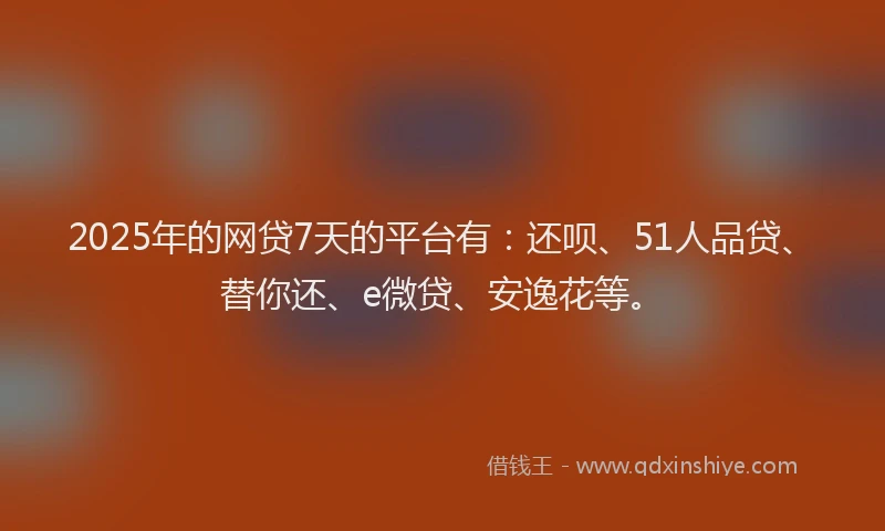 2025年的网贷7天的平台有：还呗、51人品贷、替你还、e微贷、安逸花等。