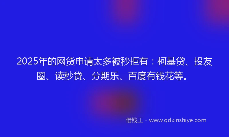 2025年的网货申请太多被秒拒有：柯基贷、投友圈、读秒贷、分期乐、百度有钱花等。