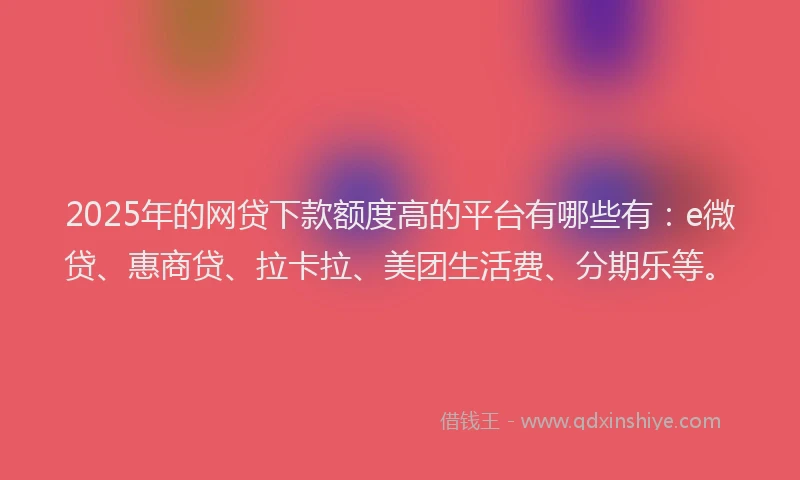 2025年的网贷下款额度高的平台有哪些有：e微贷、惠商贷、拉卡拉、美团生活费、分期乐等。