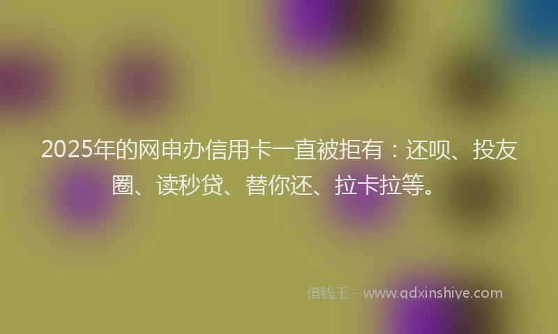 2025年的网申办信用卡一直被拒有：还呗、投友圈、读秒贷、替你还、拉卡拉等。