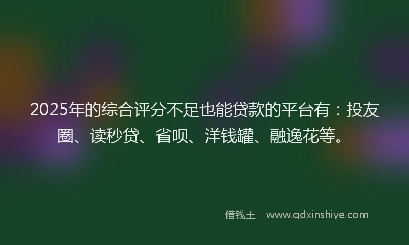 2025年的综合评分不足也能贷款的平台有：投友圈、读秒贷、省呗、洋钱罐、融逸花等。