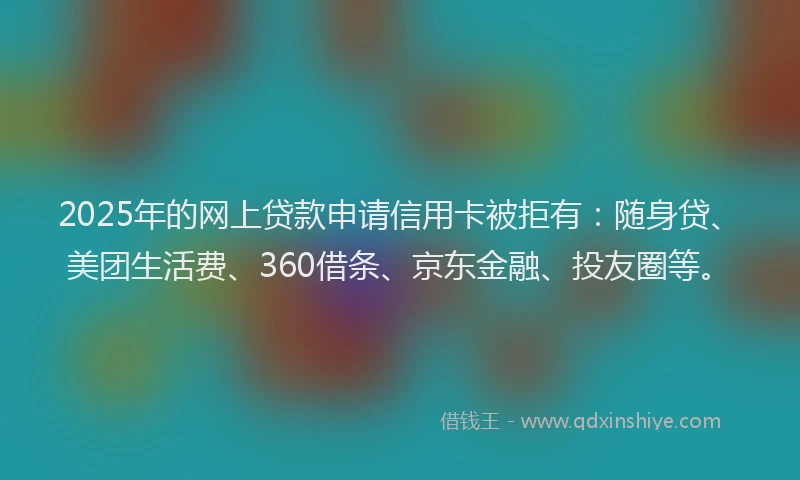 2025年的网上贷款申请信用卡被拒有：随身贷、美团生活费、360借条、京东金融、投友圈等。
