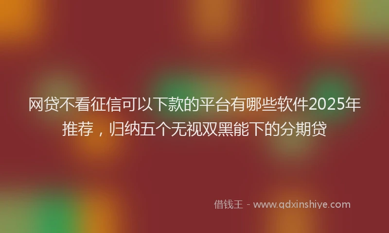 网贷不看征信可以下款的平台有哪些软件2025年推荐，归纳五个无视双黑能下的分期贷
