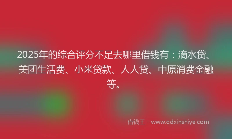 2025年的综合评分不足去哪里借钱有：滴水贷、美团生活费、小米贷款、人人贷、中原消费金融等。