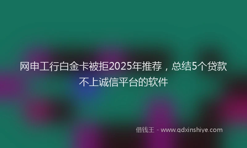 网申工行白金卡被拒2025年推荐，总结5个贷款不上诚信平台的软件
