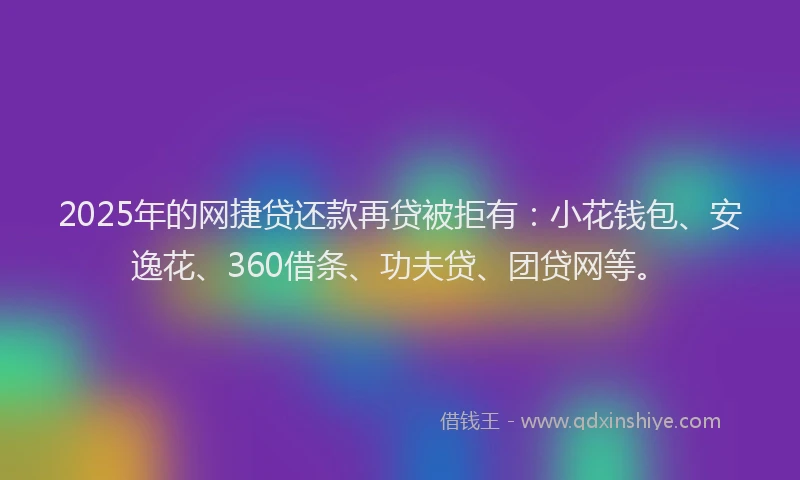 2025年的网捷贷还款再贷被拒有：小花钱包、安逸花、360借条、功夫贷、团贷网等。