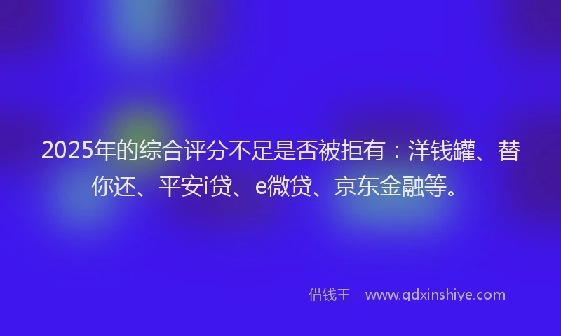 2025年的综合评分不足是否被拒有：洋钱罐、替你还、平安i贷、e微贷、京东金融等。