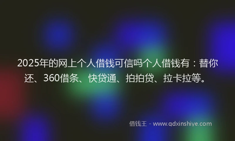 2025年的网上个人借钱可信吗个人借钱有：替你还、360借条、快贷通、拍拍贷、拉卡拉等。