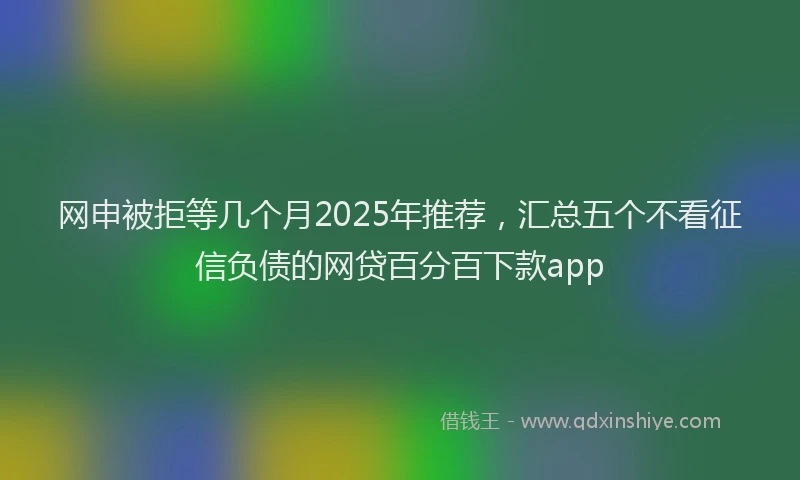 网申被拒等几个月2025年推荐，汇总五个不看征信负债的网贷百分百下款app