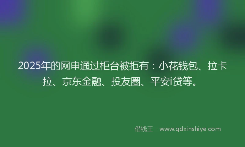 2025年的网申通过柜台被拒有：小花钱包、拉卡拉、京东金融、投友圈、平安i贷等。