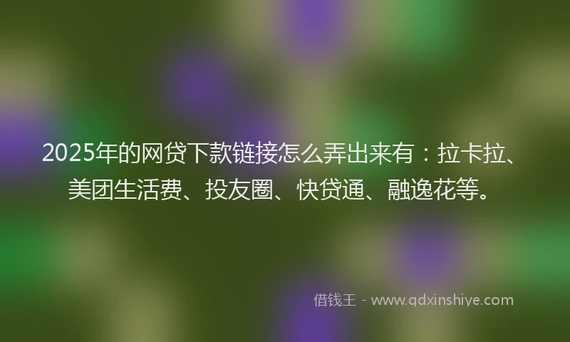 2025年的网贷下款链接怎么弄出来有：拉卡拉、美团生活费、投友圈、快贷通、融逸花等。