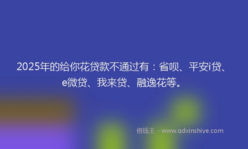2025年的给你花贷款不通过有：省呗、平安i贷、e微贷、我来贷、融逸花等。