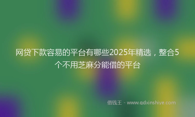 网贷下款容易的平台有哪些2025年精选，整合5个不用芝麻分能借的平台