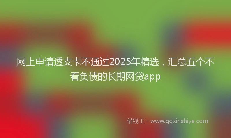 网上申请透支卡不通过2025年精选，汇总五个不看负债的长期网贷app