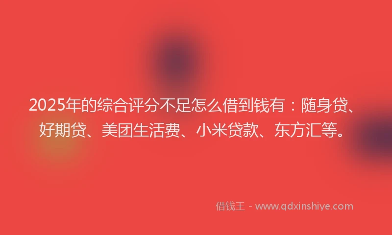 2025年的综合评分不足怎么借到钱有：随身贷、好期贷、美团生活费、小米贷款、东方汇等。